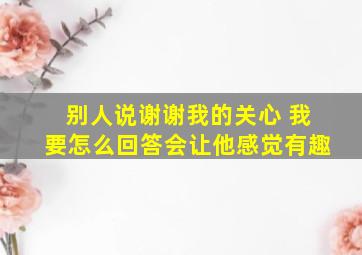 别人说谢谢我的关心 我要怎么回答会让他感觉有趣